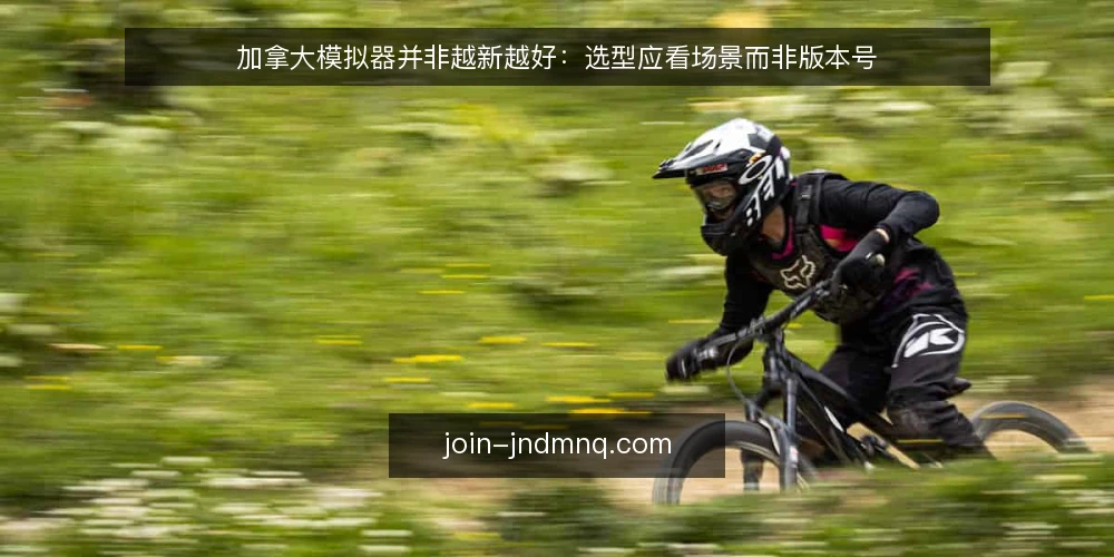 加拿大模拟器并非越新越好:选型应看场景而非版本号 — 先定场景,再看版本号 配图